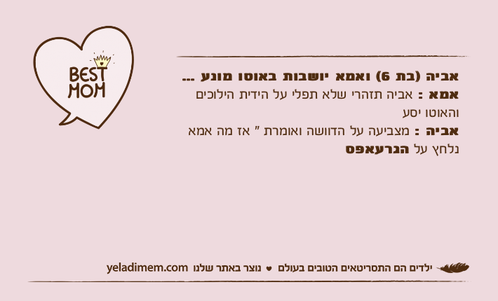 אביה )בת 6( ואמא יושבות באוטו מונע ... אמא : אביה תזהרי שלא תפלי על הידית הילוכים והאוטו יסע אביה : מצביעה על הדוושה ואומרת " אז מה אמא נלחץ על הגרעאפס