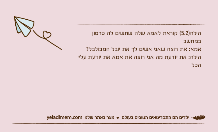 הילה)5.2( קוראת לאמא שלה שתשים לה סרטון במחשבאמא: את רוצה שאני אשים לך את יובל המבולבל?הילה: את יודעת מה אני רוצה את אמא את יודעת עליי הכל