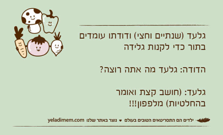 גלעד )שנתיים וחצי( ודודתו עומדים בתור כדי לקנות גלידההדודה: גלעד מה אתה רוצה?גלעד: )חושב קצת ואומר בהחלטיות( מלפפון!!!