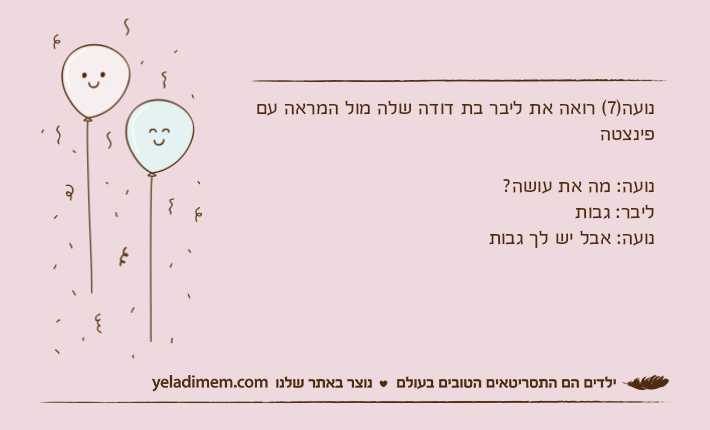 נועה)7( רואה את ליבר בת דודה שלה מול המראה עם פינצטהנועה: מה את עושה?ליבר: גבותנועה: אבל יש לך גבות