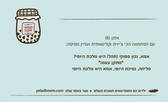 &nbsp;                         איתן )6( עם המחמאה הכי צ'יזית וקלישאתית ועדיין ממיסה:    אמא, נכון פפוקי )תהל( היא מלכת היופי?                      *מתקן עצמו*   סליחה, נסיכת היופי, אמא היא מלכת היופי