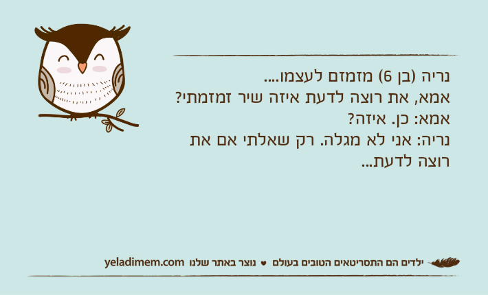 נריה )בן 6( מזמזם לעצמו....אמא, את רוצה לדעת איזה שיר זמזמתי?אמא: כן. איזה?נריה: אני לא מגלה. רק שאלתי אם את רוצה לדעת...