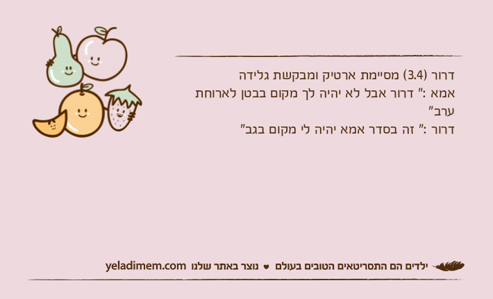דרור )3.4( מסיימת ארטיק ומבקשת גלידהאמא :" דרור אבל לא יהיה לך מקום בבטן לארוחת ערב"דרור :" זה בסדר אמא יהיה לי מקום בגב"