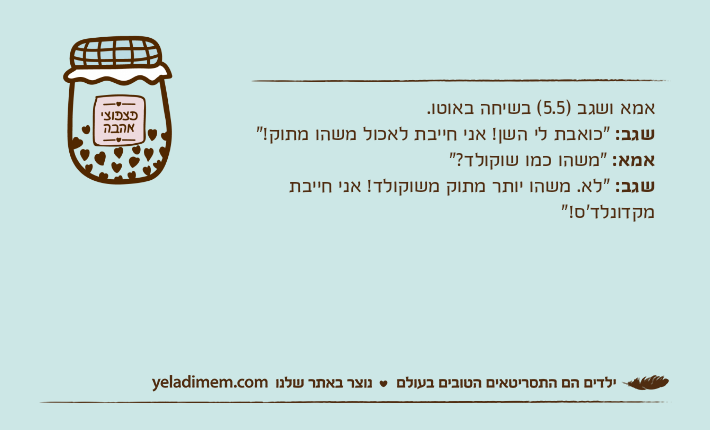 אמא ושגב )5.5( בשיחה באוטו.שגב: "כואבת לי השן! אני חייבת לאכול משהו מתוק!"אמא: "משהו כמו שוקולד?"שגב: "לא. משהו יותר מתוק משוקולד! אני חייבת מקדונלד'ס!"