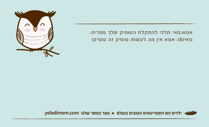 אמא:מאי תלכי להתקלח הטוסיק שלך מסריח. מאי)6(: אמא אין מה לעשות טוסיק זה טוסיק!