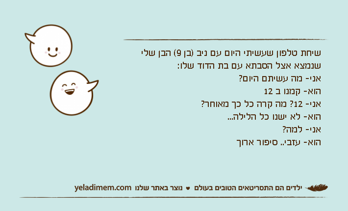 שיחת טלפון שעשיתי היום עם ניב )בן 9( הבן שלי שנמצא אצל הסבתא עם בת הדוד שלו:אני- מה עשיתם היום?הוא- קמנו ב 12אני- 12? מה קרה כל כך מאוחר?הוא- לא ישנו כל הלילה...אני- למה?הוא- עזבי.. סיפור ארוך