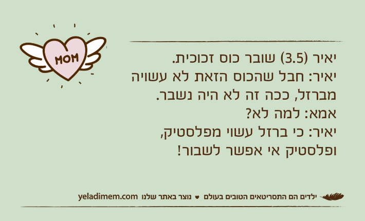 יאיר )3.5( שובר כוס זכוכית.יאיר: חבל שהכוס הזאת לא עשויה מברזל, ככה זה לא היה נשבר.אמא: למה לא?יאיר: כי ברזל עשוי מפלסטיק, ופלסטיק אי אפשר לשבור!