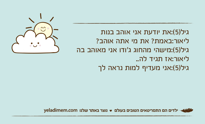 גיל)5(:את יודעת אני אוהב בנותליאור:באמת? את מי אתה אוהב?גיל)5(:מישהי מהחוג ג'ודו אני מאוהב בהליאור:אז תגיד לה.. גיל)5(:אני מעדיף למות נראה לך