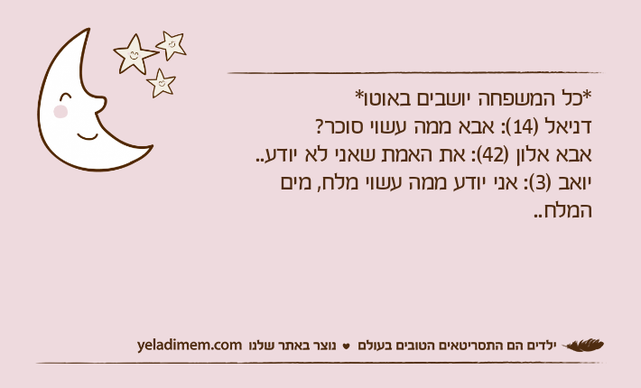 *כל המשפחה יושבים באוטו* דניאל )14(: אבא ממה עשוי סוכר? אבא אלון )42(: את האמת שאני לא יודע..יואב )3(: אני יודע ממה עשוי מלח, מים המלח..