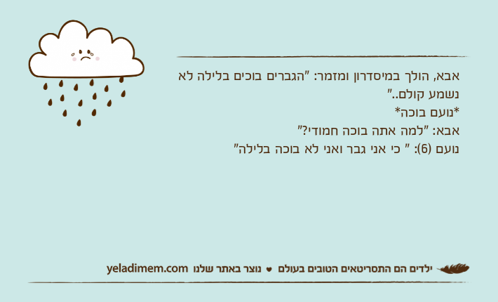אבא, הולך במיסדרון ומזמר: "הגברים בוכים בלילה לא נשמע קולם.."*נועם בוכה*אבא: "למה אתה בוכה חמודי?"נועם )6(: " כי אני גבר ואני לא בוכה בלילה"