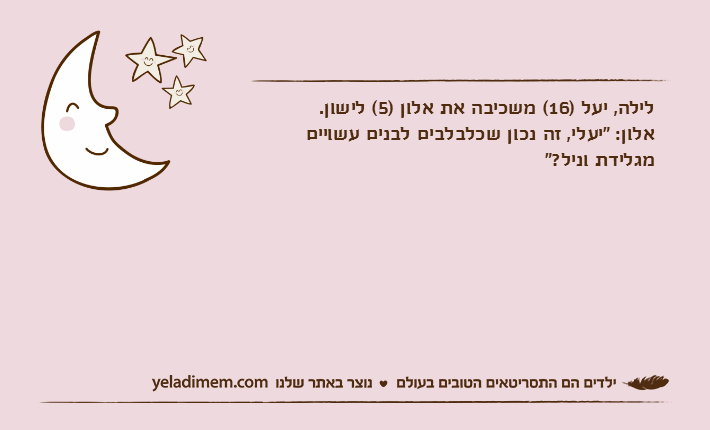 לילה, יעל )16( משכיבה את אלון )5( לישון.אלון: "יעלי, זה נכון שכלבלבים לבנים עשויים מגלידת וניל?"
