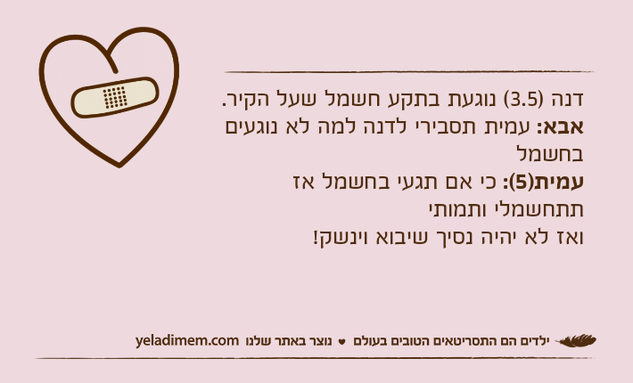 דנה )3.5( נוגעת בתקע חשמל שעל הקיר.אבא: עמית תסבירי לדנה למה לא נוגעים בחשמלעמית)5(: כי אם תגעי בחשמל אז תתחשמלי ותמותי ואז לא יהיה נסיך שיבוא וינשק!