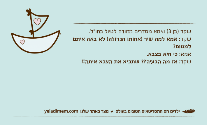 שקד )בן 3( ואמא מסדרים מזוודה לטיול בחו"ל.שקד: אמא למה שיר )אחותו הגדולה( לא באה איתנו למטוס?&nbsp;אמא: כי היא בצבא.שקד: אז מה הבעיה?? שתביא את הצבא איתה!!