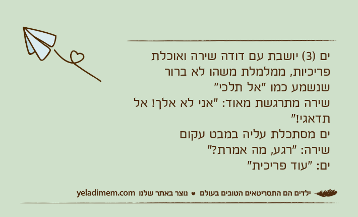 ים )3( יושבת עם דודה שירה ואוכלת פריכיות, ממלמלת משהו לא ברור שנשמע כמו "אל תלכי"שירה מתרגשת מאוד: "אני לא אלך! אל תדאגי!" ים מסתכלת עליה במבט עקוםשירה: "רגע, מה אמרת?"ים: "עוד פריכית"