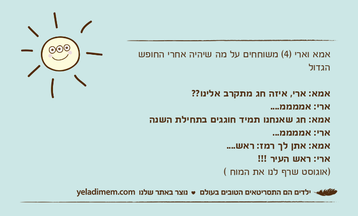 אמא וארי )4( משוחחים על מה שיהיה אחרי החופש הגדולאמא: ארי, איזה חג מתקרב אלינו??ארי: אממממ....&nbsp;אמא: חג שאנחנו תמיד חוגגים בתחילת השנהארי: אממממ...אמא: אתן לך רמז: ראש....ארי: ראש העיר !!!)אוגוסט שרף לנו את המוח (
