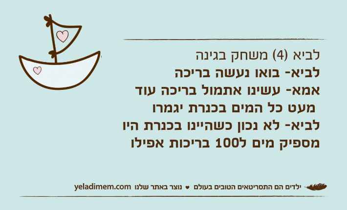 לביא )4( משחק בגינהלביא- בואו נעשה בריכה אמא- עשינו אתמול בריכה עוד מעט כל המים בכנרת יגמרולביא- לא נכון כשהיינו בכנרת היו מספיק מים ל100 בריכות אפילו