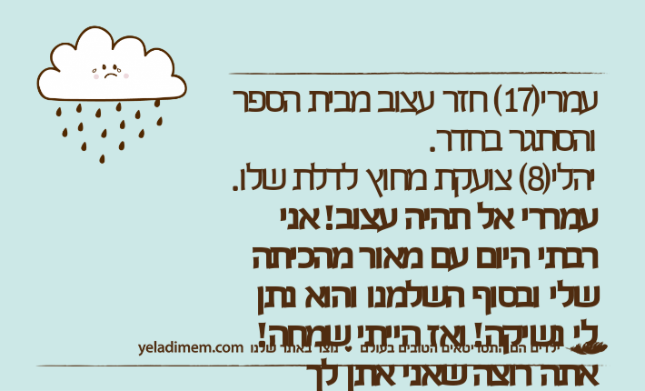 עמרי)17( חזר עצוב מבית הספר והסתגר בחדר.יהלי)8( צועקת מחוץ לדלת שלו.עמררי אל תהיה עצוב! אני רבתי היום עם מאור מהכיתה שלי ובסוף השלמנו והוא נתן לי נשיקה! ואז הייתי שמחה! אתה רוצה שאני אתן לך נשיקה ואז תהיה שמח? עמרי: אני רוצה שתהיי בשקט קרציה!