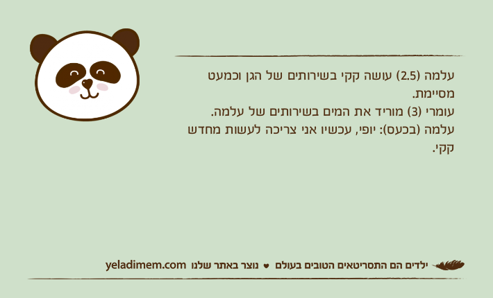 עלמה )2.5( עושה קקי בשירותים של הגן וכמעט מסיימת.עומרי )3( מוריד את המים בשירותים של עלמה.עלמה )בכעס(: יופי, עכשיו אני צריכה לעשות מחדש קקי.