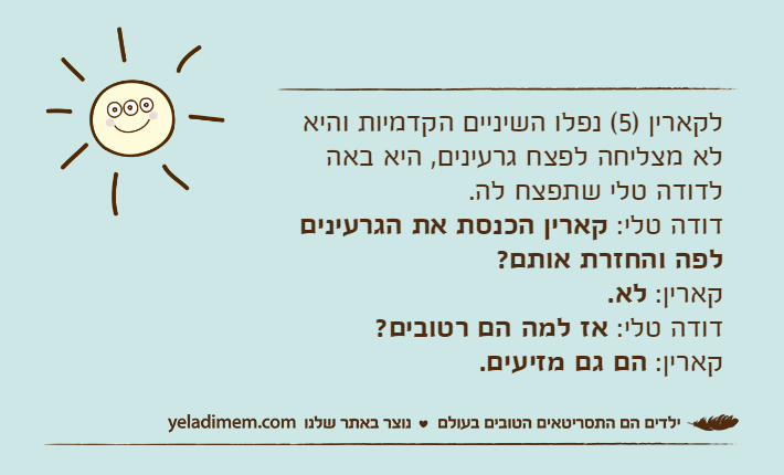 לקארין )5( נפלו השיניים הקדמיות והיא לא מצליחה לפצח גרעינים, היא באה לדודה טלי שתפצח לה.דודה טלי: קארין הכנסת את הגרעינים לפה והחזרת אותם?קארין: לא.דודה טלי: אז למה הם רטובים?קארין: הם גם מזיעים.