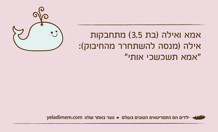אמא ואילה )בת 3.5( מתחבקותאילה )מנסה להשתחרר מהחיבוק(: "אמא תשכשכי אותי"