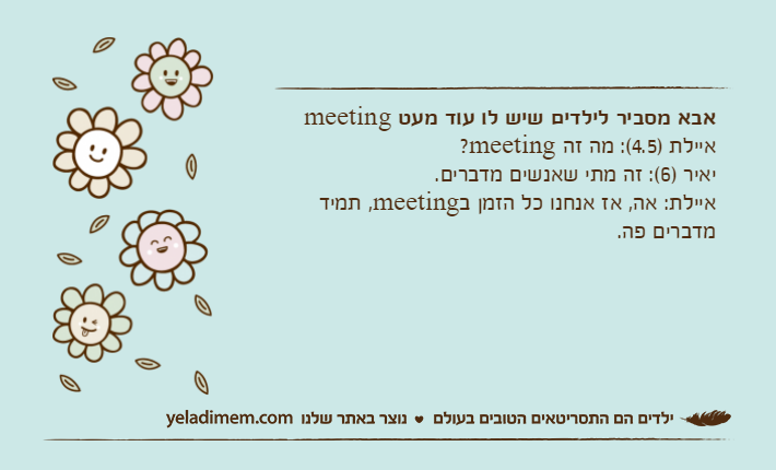 אבא מסביר לילדים שיש לו עוד מעט meetingאיילת )4.5(: מה זה meeting?יאיר )6(: זה מתי שאנשים מדברים.איילת: אה, אז אנחנו כל הזמן בmeeting, תמיד מדברים פה.