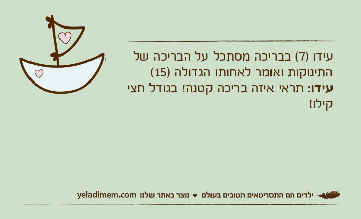 עידו )7( בבריכה מסתכל על הבריכה של התינוקות ואומר לאחותו הגדולה )15(עידו: תראי איזה בריכה קטנה! בגודל חצי קילו!