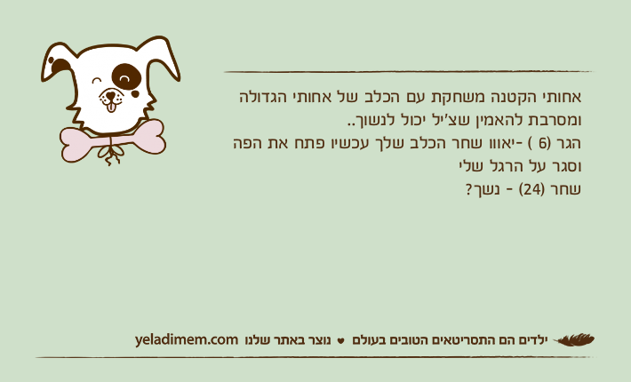 אחותי הקטנה משחקת עם הכלב של אחותי הגדולה ומסרבת להאמין שצ׳יל יכול לנשוך..הגר )6 ( -יאווו שחר הכלב שלך עכשיו פתח את הפה וסגר על הרגל שלישחר )24( - נשך?