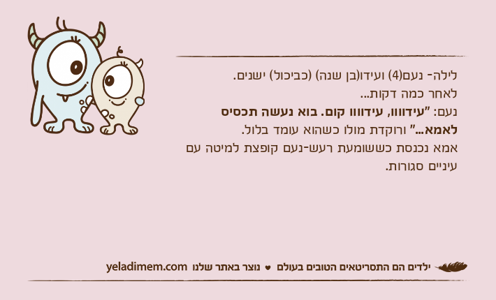 לילה- נעם)4( ועידו)בן שנה( )כביכול( ישנים.לאחר כמה דקות...נעם: "עידוווו, עידוווו קום. בוא נעשה תכסיס לאמא..." ורוקדת מולו כשהוא עומד בלול.אמא נכנסת כששומעת רעש-נעם קופצת למיטה עם עיניים סגורות.