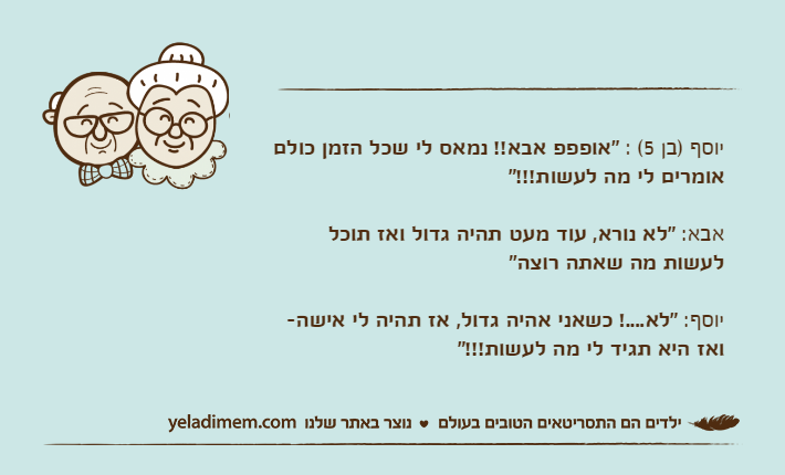 יוסף )בן 5( : "אופפפ אבא!! נמאס לי שכל הזמן כולם אומרים לי מה לעשות!!!"אבא: "לא נורא, עוד מעט תהיה גדול ואז תוכל לעשות מה שאתה רוצה"יוסף: "לא....! כשאני אהיה גדול, אז תהיה לי אישה- ואז היא תגיד לי מה לעשות!!!"