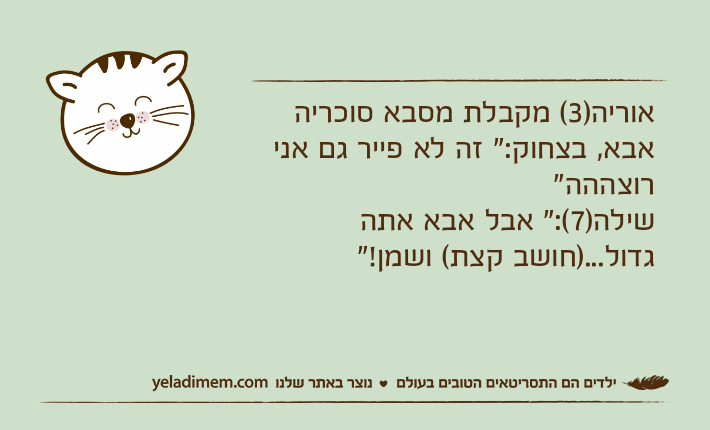 אוריה)3( מקבלת מסבא סוכריה אבא, בצחוק:" זה לא פייר גם אני רוצההה"שילה)7(:" אבל אבא אתה גדול...)חושב קצת( ושמן!"