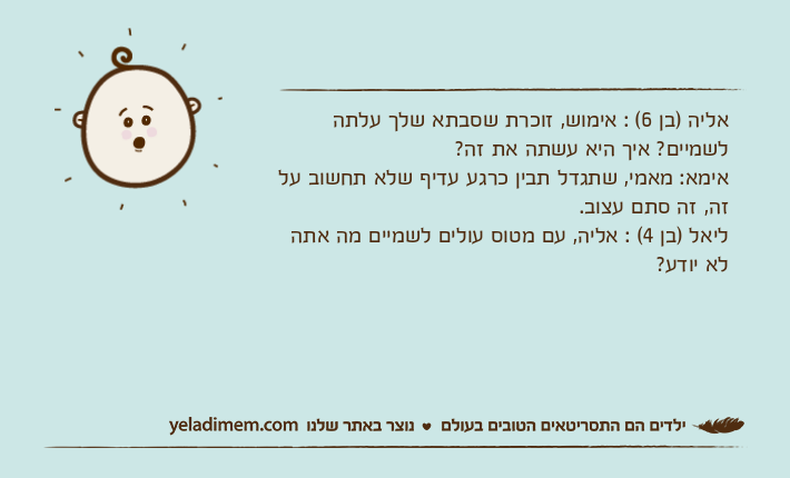 אליה )בן 6( : אימוש, זוכרת שסבתא שלך עלתה לשמיים? איך היא עשתה את זה?אימא: מאמי, שתגדל תבין כרגע עדיף שלא תחשוב על זה, זה סתם עצוב.ליאל )בן 4( : אליה, עם מטוס עולים לשמיים מה אתה לא יודע?