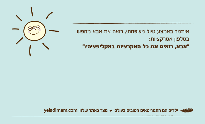 איתמר באמצע טיול משפחתי, רואה את אבא מחפש בטלפון אטרקציות:"אבא, רואים את כל האקרציות באקליפציה?"