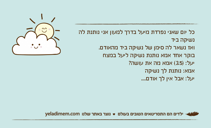 כל יום שאני נפרדת מיעל בדרך למעון אני נותנת לה נשיקה בידואז נשאר לה סימן של נשיקה ביד מהאודם.בוקר אחד אמא נותנת נשיקה ליעל במצחיעל: )3.5( אמא מה את עושה?אמא: נותנת לך נשיקהיעל: אבל אין לך אודם....