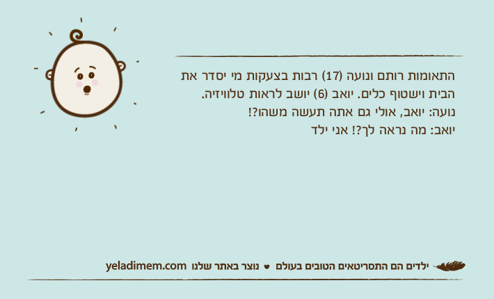 התאומות רותם ונועה )17( רבות בצעקות מי יסדר את הבית וישטוף כלים. יואב )6( יושב לראות טלוויזיה. נועה: יואב, אולי גם אתה תעשה משהו?!יואב: מה נראה לך?! אני ילד