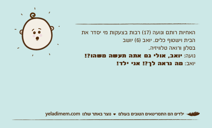 האחיות רותם ונועה )17( רבות בצעקות מי יסדר את הבית וישטוף כלים. יואב )6( יושב בסלון ורואה טלוויזיה. נועה: יואב, אולי גם אתה תעשה משהו?!יואב: מה נראה לך?! אני ילד!