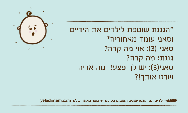 *הגננת שוטפת לילדים את הידיים וסאני עומד מאחוריה*סאני )3(: אוי מה קרה?  גננת: מה קרה? סאני)3(: יש לך פצע!  מה אריה שרט אותך!?