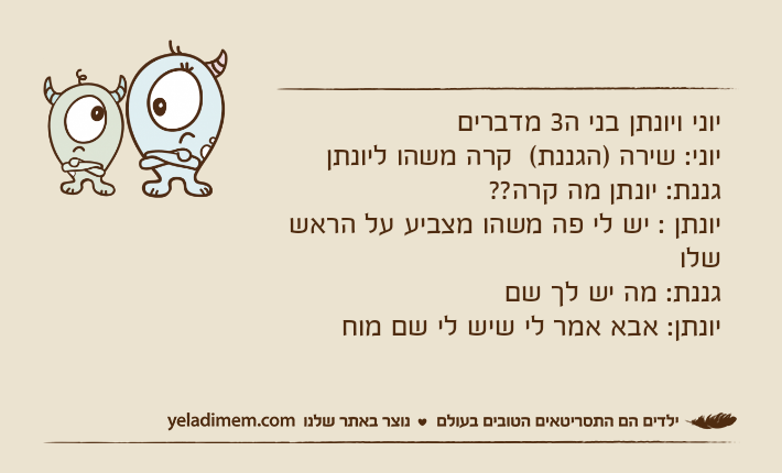 יוני ויונתן בני ה3 מדבריםיוני: שירה )הגננת(  קרה משהו ליונתןגננת: יונתן מה קרה?? יונתן : יש לי פה משהו מצביע על הראש שלוגננת: מה יש לך שםיונתן: אבא אמר לי שיש לי שם מוח