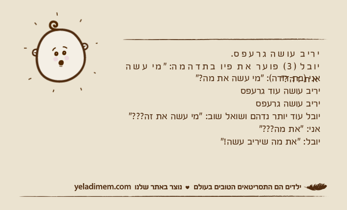 יריב עושה גרעפס.יובל )3( פוער את פיו בתדהמה: "מי עשה את זה?"אני )בת דודה(: "מי עשה את מה?"יריב עושה עוד גרעפסיריב עושה גרעפסיובל עוד יותר נדהם ושואל שוב: "מי עשה את זה???"אני: "את מה???"יובל: "את מה שיריב עשה!"