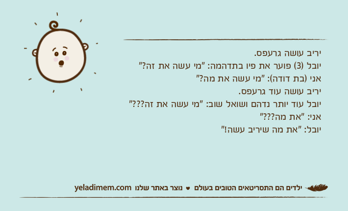 יריב עושה גרעפס.יובל )3( פוער את פיו בתדהמה: "מי עשה את זה?"אני )בת דודה(: "מי עשה את מה?"יריב עושה עוד גרעפס.יובל עוד יותר נדהם ושואל שוב: "מי עשה את זה???"אני: "את מה???"יובל: "את מה שיריב עשה!"