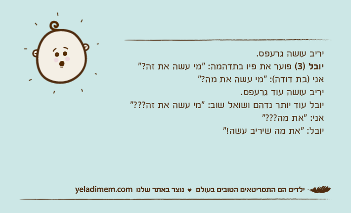 יריב עושה גרעפס.יובל )3( פוער את פיו בתדהמה: "מי עשה את זה?"אני )בת דודה(: "מי עשה את מה?"יריב עושה עוד גרעפס.יובל עוד יותר נדהם ושואל שוב: "מי עשה את זה???"אני: "את מה???"יובל: "את מה שיריב עשה!"