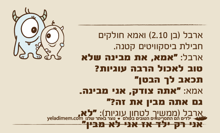 ארבל )בן 2.10( ואמא חולקים חבילת ביסקוויטים קטנה.ארבל: "אמא, את מבינה שלא טוב לאכול הרבה עוגיות? תכאב לך הבטן"אמא: "אתה צודק, אני מבינה. גם אתה מבין את זה?"ארבל )ממשיך לטחון עוגיות(: "לא, אני רק ילד אז אני לא מבין"
