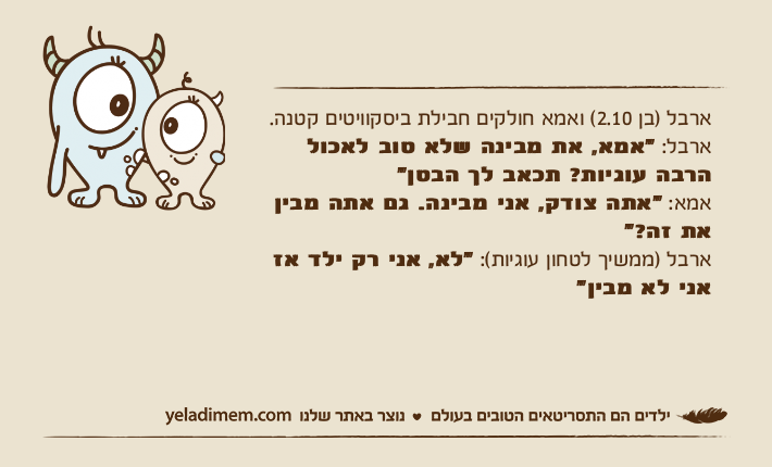 ארבל )בן 2.10( ואמא חולקים חבילת ביסקוויטים קטנה.ארבל: "אמא, את מבינה שלא טוב לאכול הרבה עוגיות? תכאב לך הבטן"אמא: "אתה צודק, אני מבינה. גם אתה מבין את זה?"ארבל )ממשיך לטחון עוגיות(: "לא,&nbsp;אני רק ילד אז אני לא מבין"