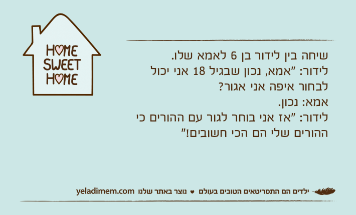 שיחה בין לידור בן 6 לאמא שלו.לידור: "אמא, נכון שבגיל 18 אני יכול לבחור איפה אני אגור?אמא: נכון.לידור: "אז אני בוחר לגור עם ההורים כי ההורים שלי הם הכי חשובים!"