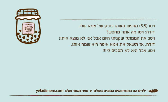ויטו )5.5( מחפש משהו בתיק של אמא שלו.דודה: ויטו מה אתה מחפש?ויטו: את הממתק שקניתי היום אבל אני לא מוצא אותו! דודה: אז תשאל את אמא איפה היא שמה אותו.ויטו: אבל היא לא תסכים לי!!!