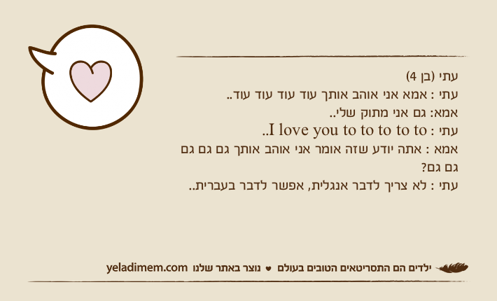 עתי )בן 4(עתי : אמא אני אוהב אותך עוד עוד עוד עוד..אמא: גם אני מתוק שלי..עתי : I love you to to to to to..אמא : אתה יודע שזה אומר אני אוהב אותך גם גם גם גם גם?עתי : לא צריך לדבר אנגלית, אפשר לדבר בעברית..
