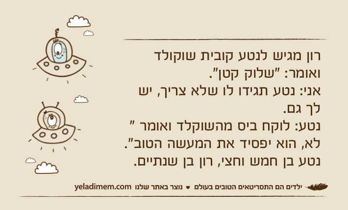 רון מגיש לנטע קובית שוקולד ואומר: "שלוק קטן".אני: נטע תגידו לו שלא צריך, יש לך גם.נטע: לוקח ביס מהשוקלד ואומר " לא, הוא יפסיד את המעשה הטוב". נטע בן חמש וחצי, רון בן שנתיים.