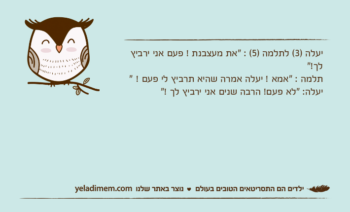 יעלה )3( לתלמה )5( : "את מעצבנת ! פעם אני ירביץ לך!"תלמה : "אמא ! יעלה אמרה שהיא תרביץ לי פעם ! "יעלה: "לא פעם! הרבה שנים אני ירביץ לך !"