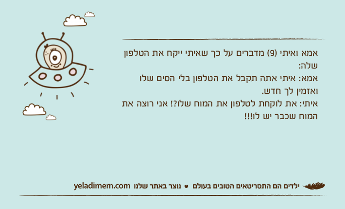 אמא ואיתי )9( מדברים על כך שאיתי ייקח את הטלפון שלה:אמא: איתי אתה תקבל את הטלפון בלי הסים שלו ואזמין לך חדש.איתי: את לוקחת לטלפון את המוח שלו?! אני רוצה את המוח שכבר יש לו!!!