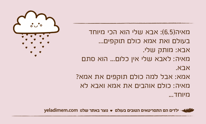 מאיה)6.5(: אבא שלי הוא הכי מיוחד בעולם ואת אמא כולם תוקפים...אבא: מותק שלי.מאיה: לאבא שלי אין כלום... הוא סתם אבא.אמא: אבל למה כולם תוקפים את אמא?מאיה: כולם אוהבים את אמא ואבא לא מיוחד...