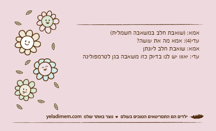 אמא: )שואבת חלב במשאבה חשמלית(עדי)4(: אמא מה את עושה?אמא: שואבת חלב ליונתןעדי: יאווו יש לנו בדיוק כזו משאבה בגן לטרמפולינה